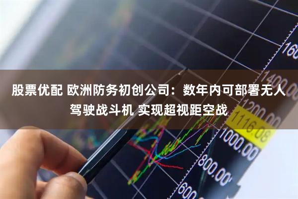 股票优配 欧洲防务初创公司：数年内可部署无人驾驶战斗机 实现超视距空战
