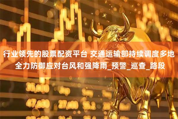 行业领先的股票配资平台 交通运输部持续调度多地 全力防御应对台风和强降雨_预警_巡查_路段