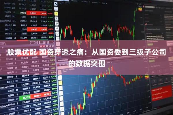 股票优配 国资穿透之痛：从国资委到三级子公司的数据突围