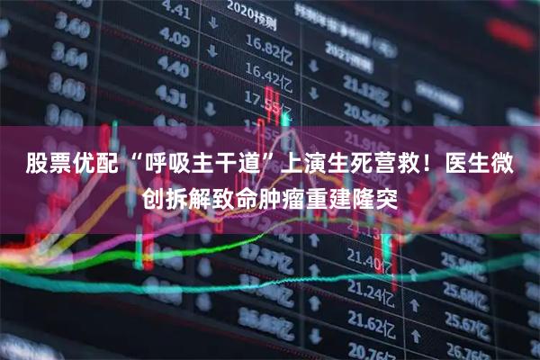 股票优配 “呼吸主干道”上演生死营救！医生微创拆解致命肿瘤重建隆突
