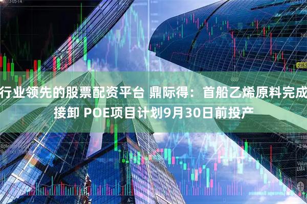 行业领先的股票配资平台 鼎际得：首船乙烯原料完成接卸 POE项目计划9月30日前投产