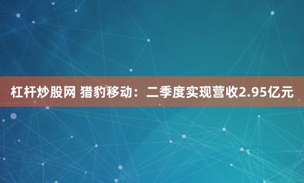 杠杆炒股网 猎豹移动：二季度实现营收2.95亿元