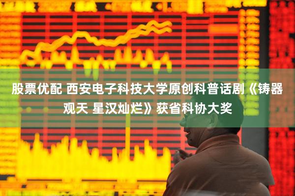 股票优配 西安电子科技大学原创科普话剧《铸器观天 星汉灿烂》获省科协大奖