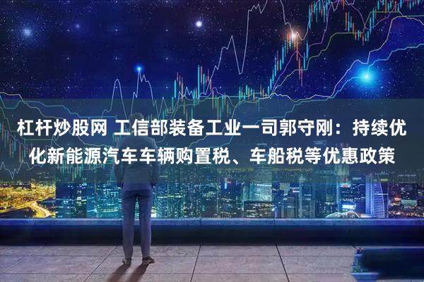 杠杆炒股网 工信部装备工业一司郭守刚：持续优化新能源汽车车辆购置税、车船税等优惠政策