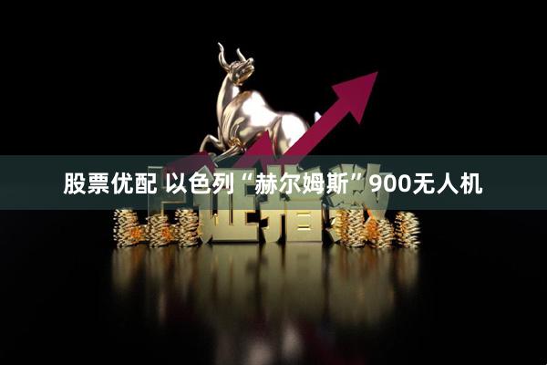股票优配 以色列“赫尔姆斯”900无人机