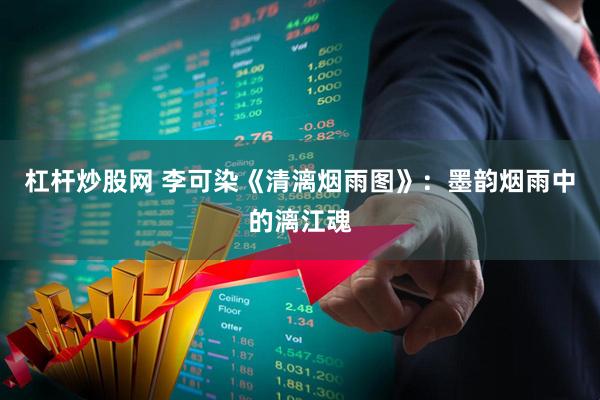 杠杆炒股网 李可染《清漓烟雨图》：墨韵烟雨中的漓江魂