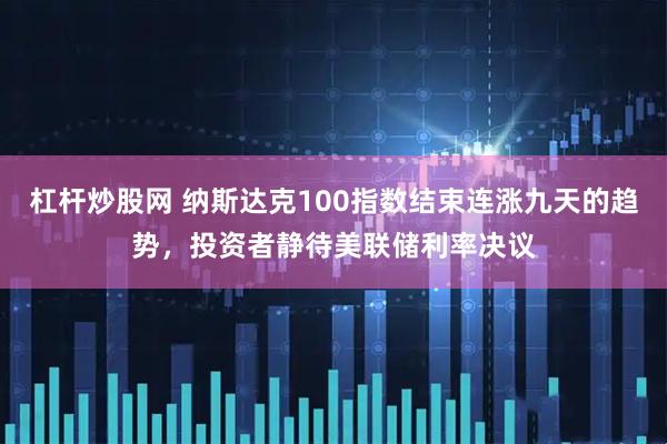 杠杆炒股网 纳斯达克100指数结束连涨九天的趋势，投资者静待美联储利率决议