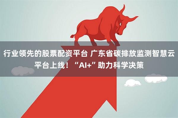 行业领先的股票配资平台 广东省碳排放监测智慧云平台上线！“AI+”助力科学决策