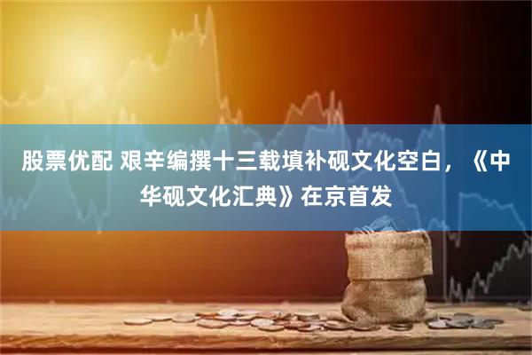 股票优配 艰辛编撰十三载填补砚文化空白，《中华砚文化汇典》在京首发