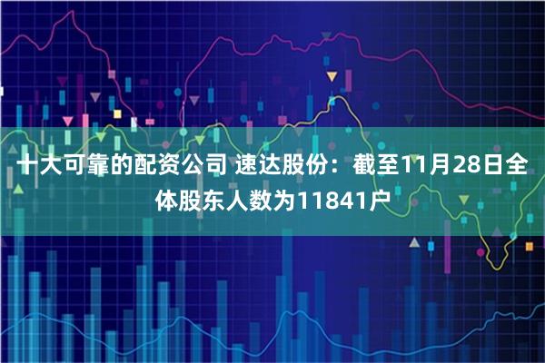 十大可靠的配资公司 速达股份：截至11月28日全体股东人数为11841户