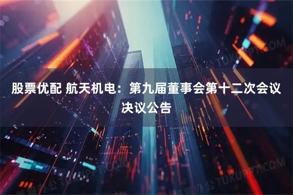 股票优配 航天机电：第九届董事会第十二次会议决议公告