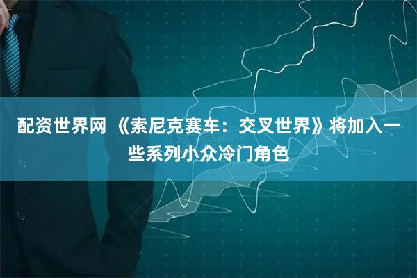 配资世界网 《索尼克赛车：交叉世界》将加入一些系列小众冷门角色