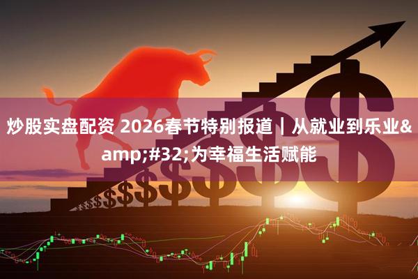 炒股实盘配资 2026春节特别报道｜从就业到乐业 为幸福生活赋能
